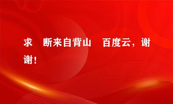 求 断来自背山 百度云，谢谢！