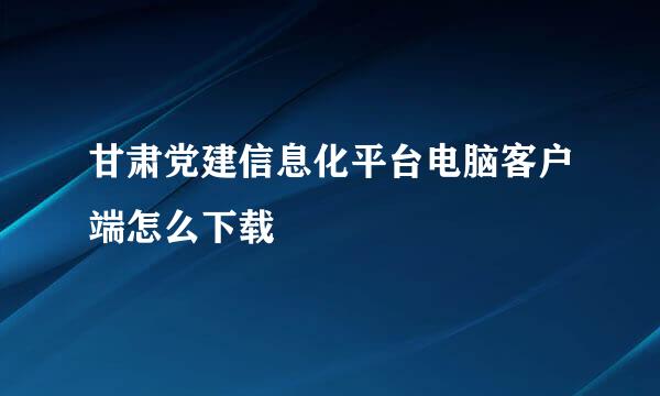 甘肃党建信息化平台电脑客户端怎么下载