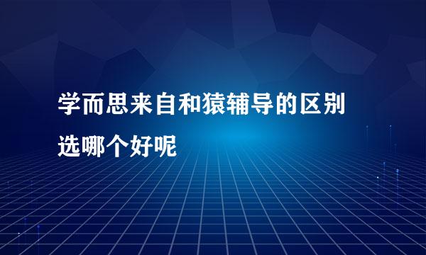 学而思来自和猿辅导的区别 选哪个好呢