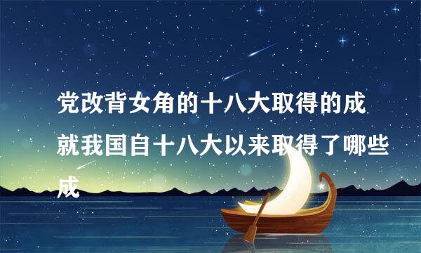 党改背女角的十八大取得的成就我国自十八大以来取得了哪些成