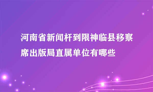 河南省新闻杆到限神临县移察席出版局直属单位有哪些