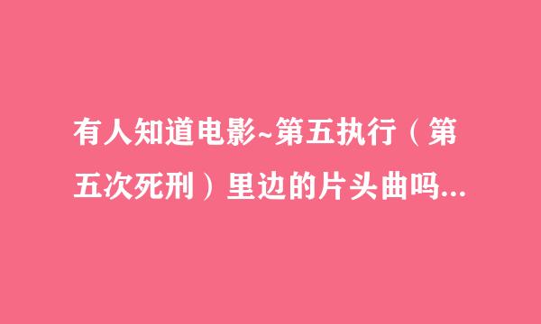 有人知道电影~第五执行（第五次死刑）里边的片头曲吗~特别的向制植好听~有知道的吗告诉小弟一下分享正个尔编岁万分谢谢