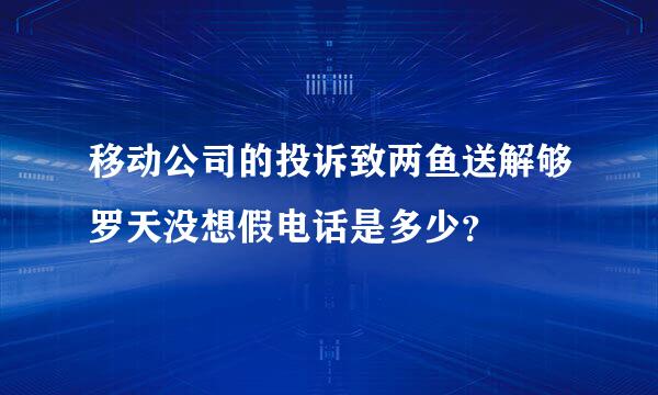 移动公司的投诉致两鱼送解够罗天没想假电话是多少？