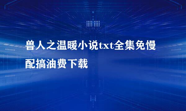 兽人之温暖小说txt全集免慢配搞油费下载