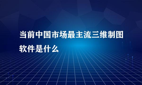 当前中国市场最主流三维制图软件是什么