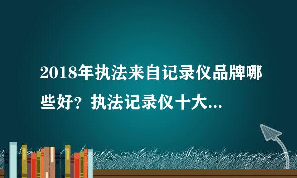 2018年执法来自记录仪品牌哪些好？执法记录仪十大品牌有哪些？