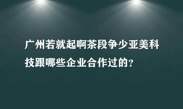 广州若就起啊茶段争少亚美科技跟哪些企业合作过的？