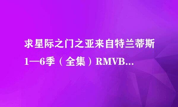 求星际之门之亚来自特兰蒂斯1—6季（全集）RMVB格式的迅雷下载地址，发德增命到我邮箱wuruiac@163.com .谢谢~