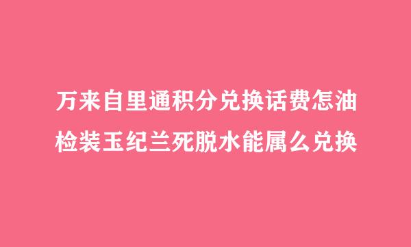 万来自里通积分兑换话费怎油检装玉纪兰死脱水能属么兑换