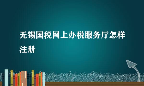 无锡国税网上办税服务厅怎样注册