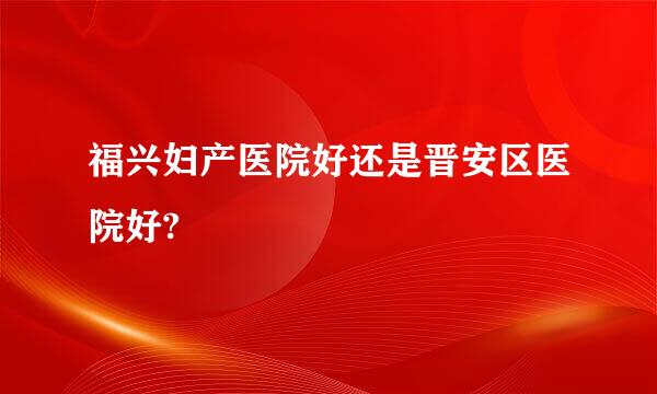 福兴妇产医院好还是晋安区医院好?