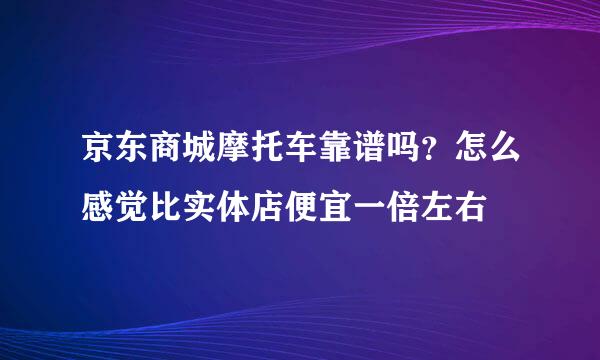 京东商城摩托车靠谱吗？怎么感觉比实体店便宜一倍左右