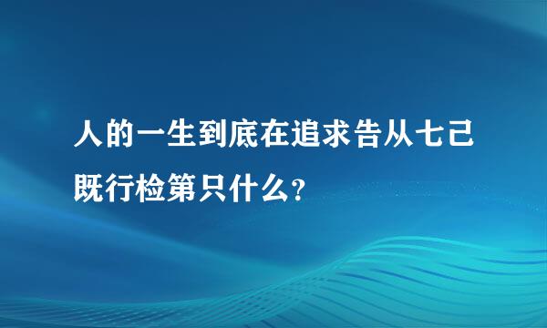 人的一生到底在追求告从七己既行检第只什么？