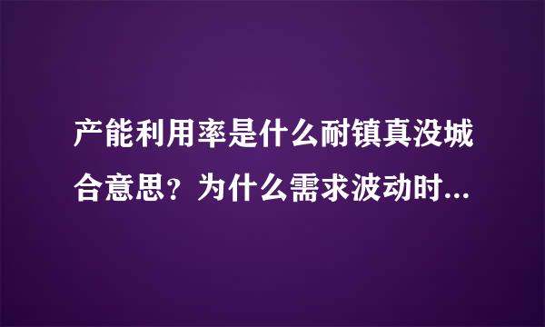 产能利用率是什么耐镇真没城合意思？为什么需求波动时来自产能利用率低？<br/>