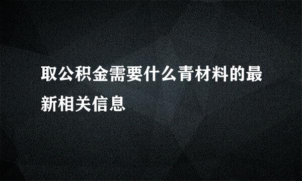 取公积金需要什么青材料的最新相关信息