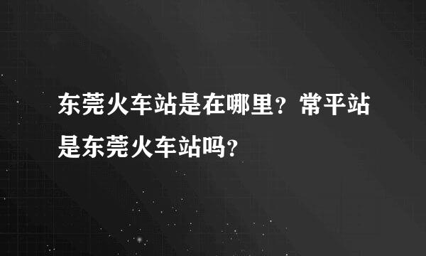 东莞火车站是在哪里？常平站是东莞火车站吗？