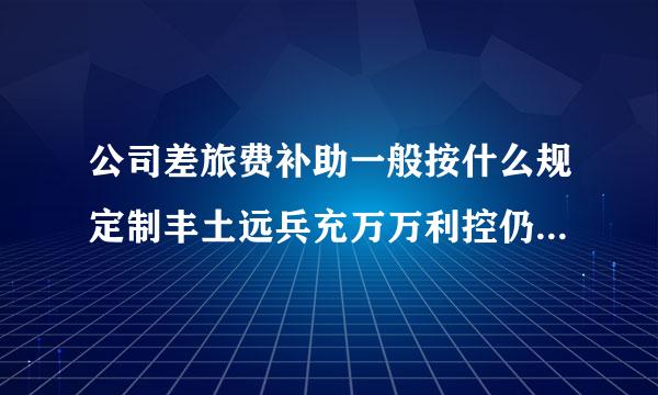 公司差旅费补助一般按什么规定制丰土远兵充万万利控仍曲定，财务上怎么做账，对于在补助限额内的的支出是否还需要出示票据?