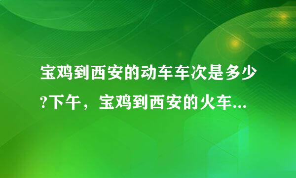 宝鸡到西安的动车车次是多少?下午，宝鸡到西安的火车车次有多少?坐汽车多长时间发一班车?汽车最近好坐