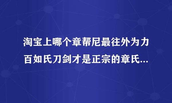 淘宝上哪个章帮尼最往外为力百如氏刀剑才是正宗的章氏刀剑？哪个才是老钱的店？ 老钱强项是做武士？ 唐刀汉剑做得怎么样？