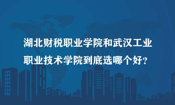 湖北财税职业学院和武汉工业职业技术学院到底选哪个好？