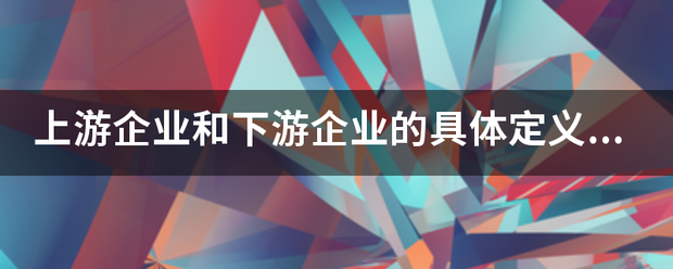 上游企业和下引模游企业的具体定义是什么？有哪些区别？