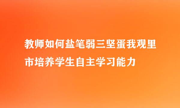 教师如何盐笔弱三坚蛋我观里市培养学生自主学习能力