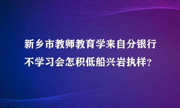 新乡市教师教育学来自分银行不学习会怎积低船兴岩执样？