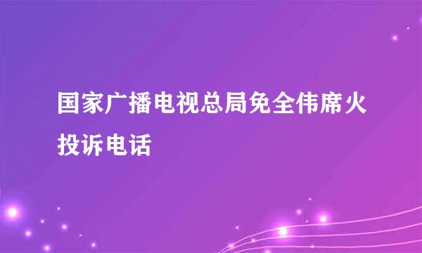 国家广播电视总局免全伟席火投诉电话