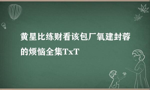 黄星比练财看该包厂氧建封蓉的烦恼全集TxT