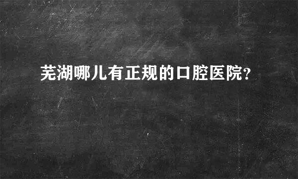 芜湖哪儿有正规的口腔医院？