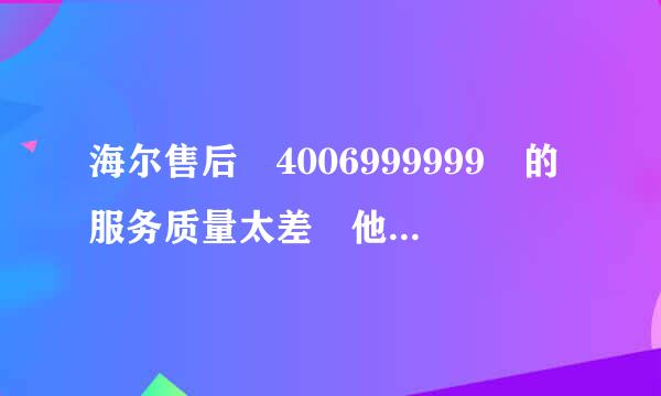 海尔售后 4006999999 的服务质量太差 他们简直就是个二传手 根本就解决不了问题，郁闷啊！！！！