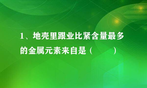 1、地壳里跟业比紧含量最多的金属元素来自是（  ）