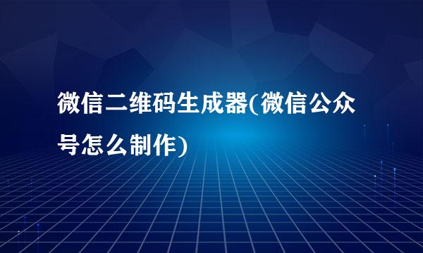 微信二维码生成器(微信公众号怎么制作)