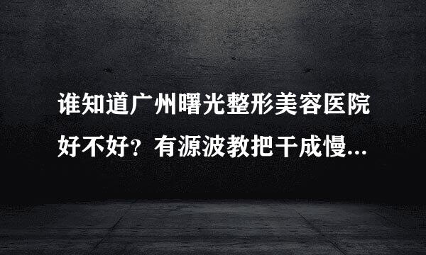 谁知道广州曙光整形美容医院好不好？有源波教把干成慢脸又到己去过的讲一下