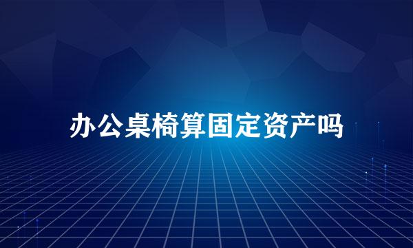 办公桌椅算固定资产吗