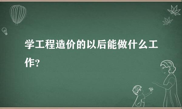 学工程造价的以后能做什么工作？