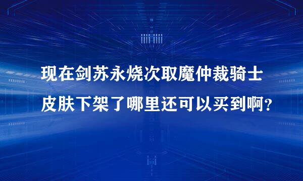 现在剑苏永烧次取魔仲裁骑士皮肤下架了哪里还可以买到啊？