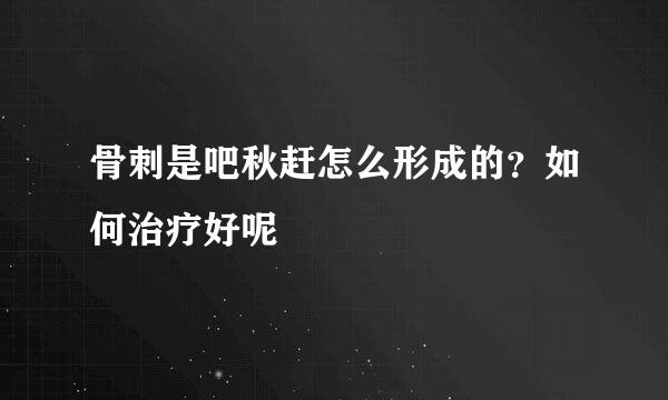 骨刺是吧秋赶怎么形成的？如何治疗好呢