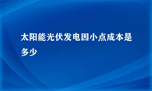 太阳能光伏发电因小点成本是多少