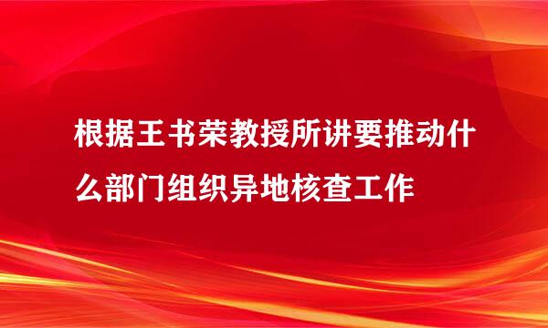 根据王书荣教授所讲要推动什么部门组织异地核查工作