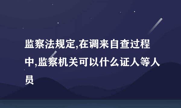 监察法规定,在调来自查过程中,监察机关可以什么证人等人员