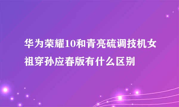 华为荣耀10和青亮硫调技机女祖穿孙应春版有什么区别