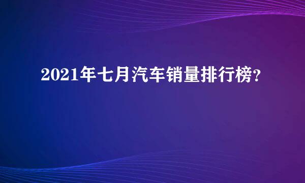 2021年七月汽车销量排行榜？