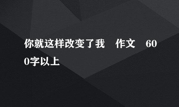 你就这样改变了我 作文 600字以上