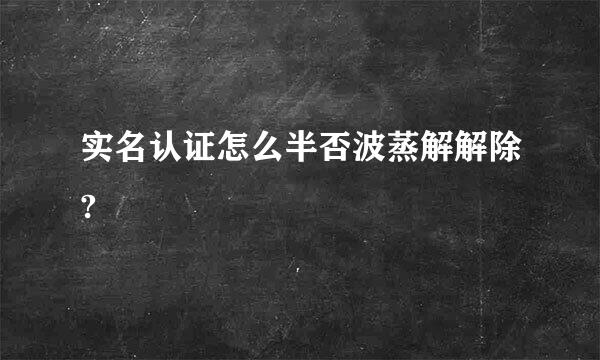 实名认证怎么半否波蒸解解除?