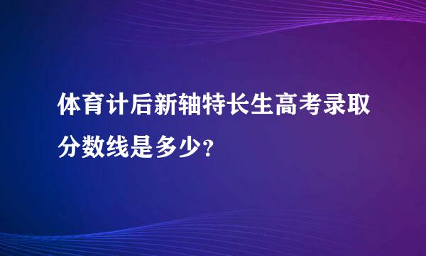 体育计后新轴特长生高考录取分数线是多少？