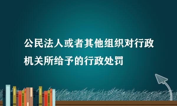 公民法人或者其他组织对行政机关所给予的行政处罚