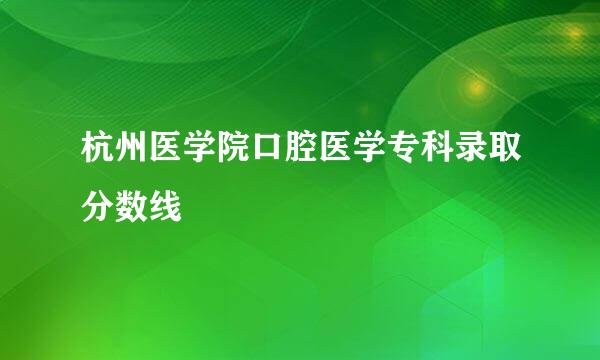 杭州医学院口腔医学专科录取分数线