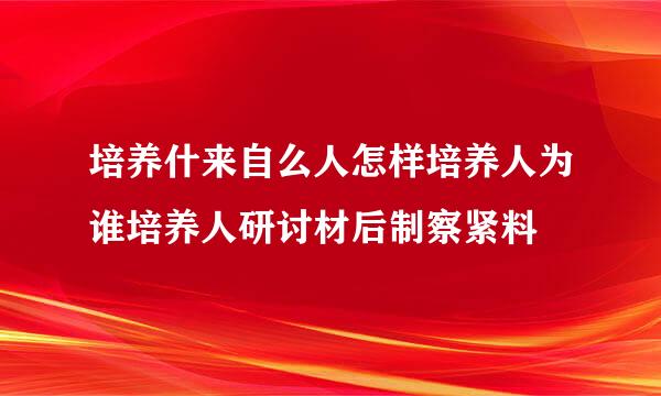 培养什来自么人怎样培养人为谁培养人研讨材后制察紧料