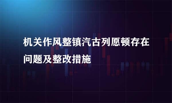 机关作风整镇汽古列愿顿存在问题及整改措施